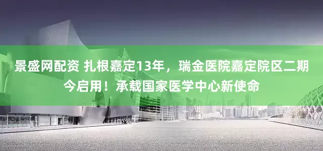 景盛网配资 扎根嘉定13年，瑞金医院嘉定院区二期今启用！承载国家医学中心新使命