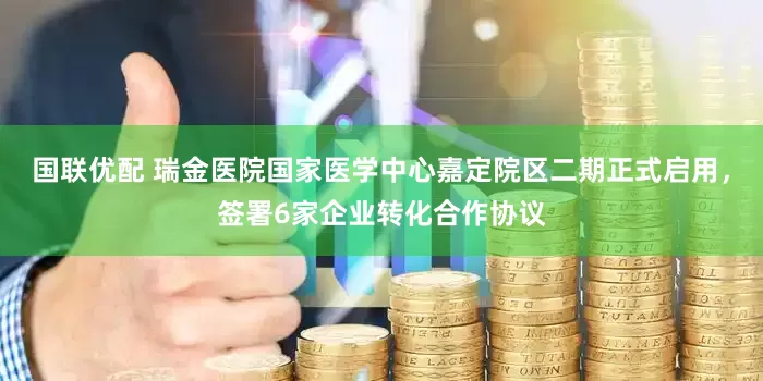 国联优配 瑞金医院国家医学中心嘉定院区二期正式启用，签署6家企业转化合作协议