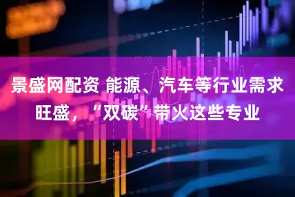 景盛网配资 能源、汽车等行业需求旺盛，“双碳”带火这些专业