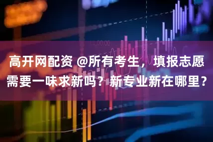 高开网配资 @所有考生，填报志愿需要一味求新吗？新专业新在哪里？
