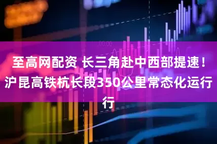 至高网配资 长三角赴中西部提速！沪昆高铁杭长段350公里常态化运行