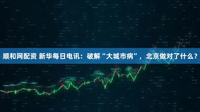 顺和网配资 新华每日电讯：破解“大城市病”，北京做对了什么？
