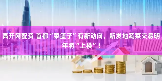 高开网配资 首都“菜篮子”有新动向，新发地蔬菜交易明年将“上楼”！