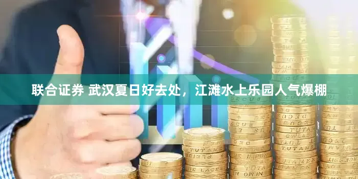 联合证券 武汉夏日好去处，江滩水上乐园人气爆棚