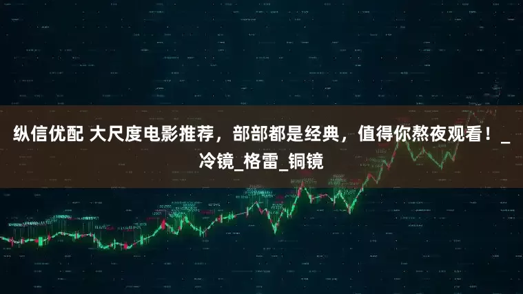 纵信优配 大尺度电影推荐，部部都是经典，值得你熬夜观看！_冷镜_格雷_铜镜