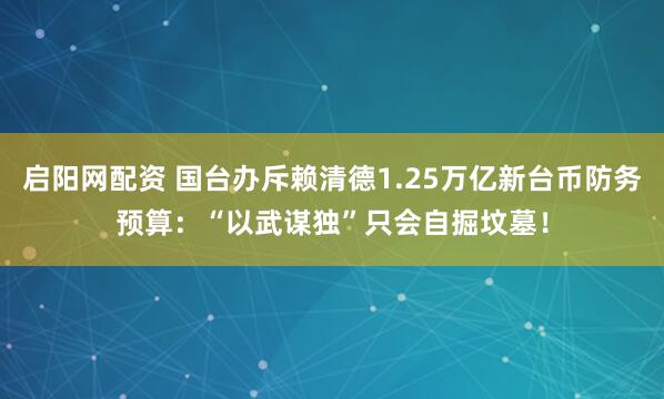 启阳网配资 国台办斥赖清德1.25万亿新台币防务预算：“以武谋独”只会自掘坟墓！