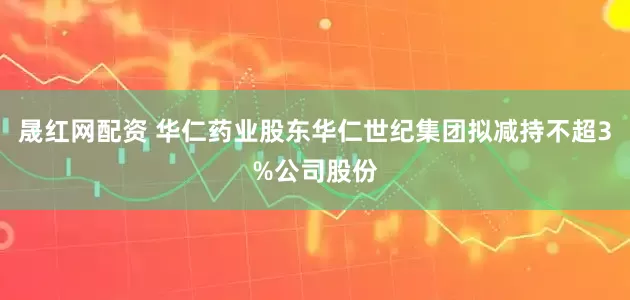 晟红网配资 华仁药业股东华仁世纪集团拟减持不超3%公司股份